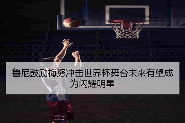鲁尼鼓励梅努冲击世界杯舞台未来有望成为闪耀明星